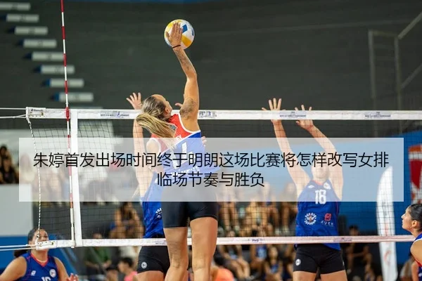 朱婷首发出场时间终于明朗这场比赛将怎样改写女排临场节奏与胜负